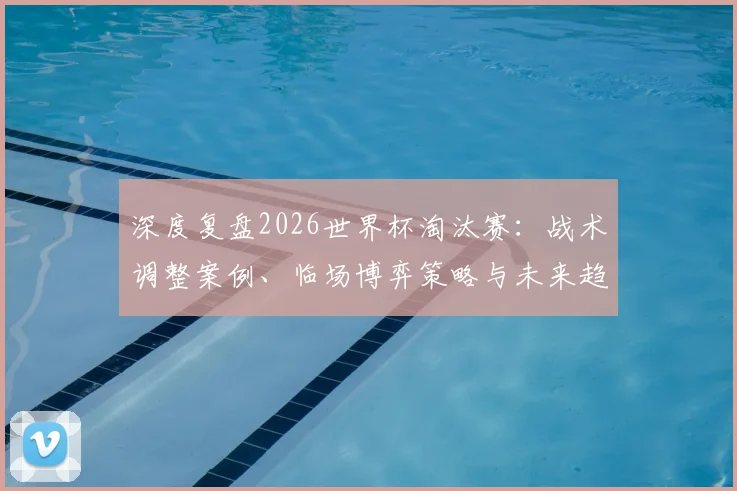深度复盘2026世界杯淘汰赛:战术调整案例、临场博弈策略与未来趋势启示