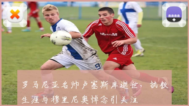 罗马尼亚名帅卢塞斯库逝世，执教生涯与穆里尼奥悼念引关注