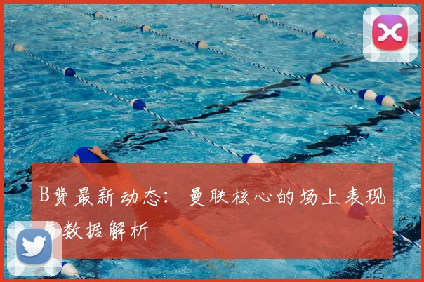 B费最新动态：曼联核心的场上表现与数据解析