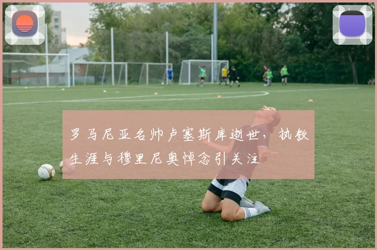 罗马尼亚名帅卢塞斯库逝世,执教生涯与穆里尼奥悼念引关注
